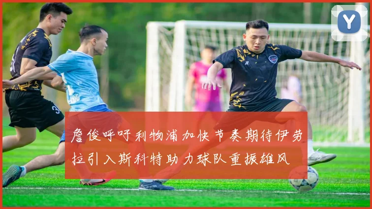 詹俊呼吁利物浦加快节奏期待伊劳拉引入斯科特助力球队重振雄风