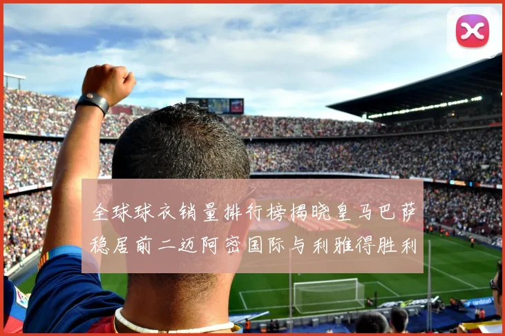 全球球衣销量排行榜揭晓皇马巴萨稳居前二迈阿密国际与利雅得胜利表现抢眼