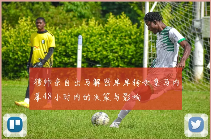 穆帅亲自出马解密库库转会皇马内幕48小时内的决策与影响