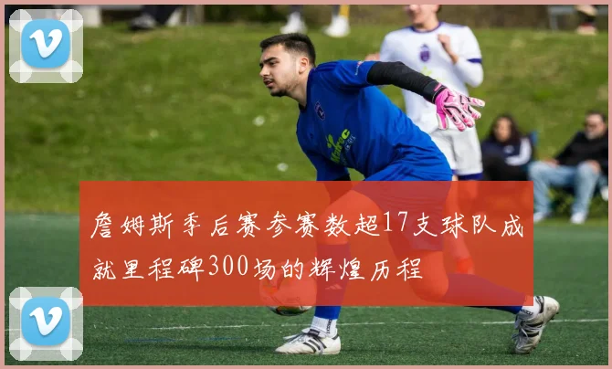 詹姆斯季后赛参赛数超17支球队成就里程碑300场的辉煌历程