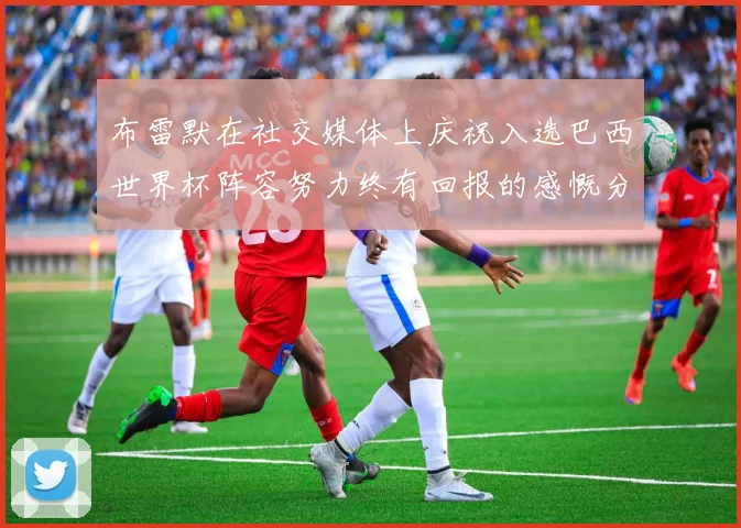 布雷默在社交媒体上庆祝入选巴西世界杯阵容努力终有回报的感慨分享