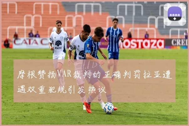 摩根赞扬VAR裁判的正确判罚拉亚遭遇双重犯规引发热议