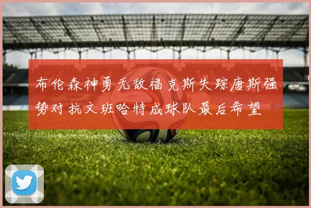 布伦森神勇无敌福克斯失踪唐斯强势对抗文班哈特成球队最后希望