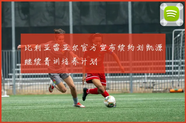 比利亚雷亚尔官方宣布续约刘凯源继续青训培养计划