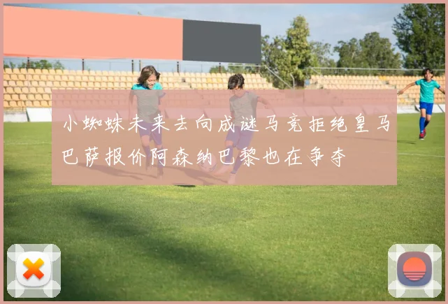 小蜘蛛未来去向成谜马竞拒绝皇马巴萨报价阿森纳巴黎也在争夺