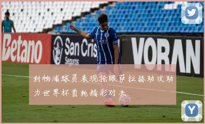 利物浦球员表现抢眼萨拉赫助攻助力世界杯首轮精彩对决