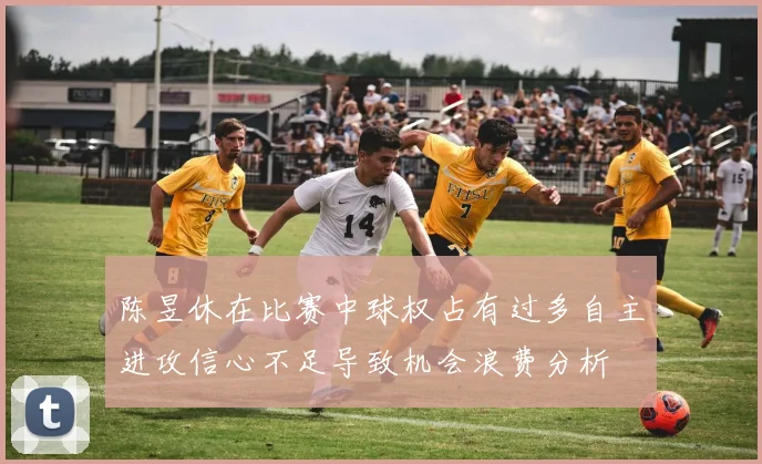 陈昱休在比赛中球权占有过多自主进攻信心不足导致机会浪费分析